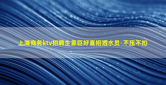 上海商务ktv招聘生意巨好直招酒水员-不压不扣